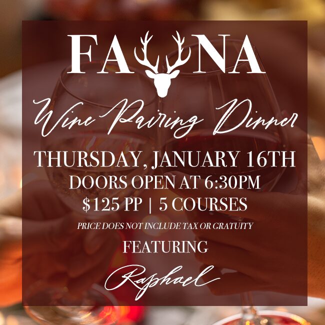 Fauna Wine Pairing Dinner: Thursday, January 16th | Doors Open at 6:30PM | $125PP | 5 Courses | Price Does Not Include Tax & Gratuity Featuring Raphael