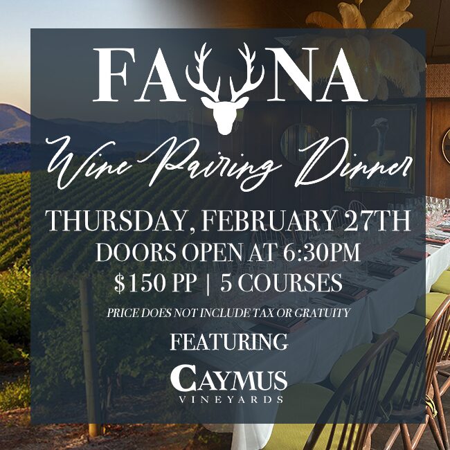 Fauna Wine Pairing Dinner: Thursday, February 27th. Doors Open at 6:30PM | $150PP | 5 Courses | Price does not include tax or gratuity. Featuring Caymus Vineyards