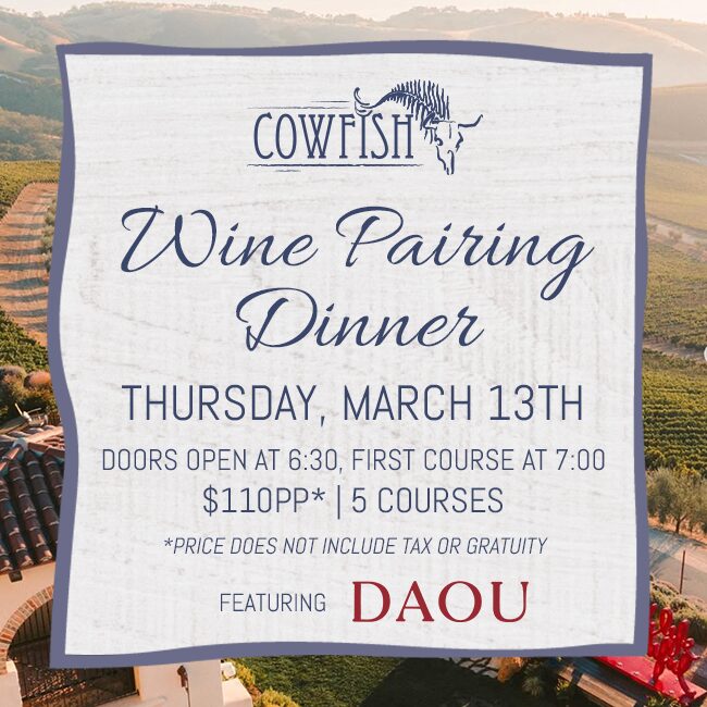 Cowfish Wine Pairing Dinner: Thursday, March 13th. Doors open at 6:30 PM, First Course at 7PM. $110* Per Person | 5 Courses | *Price does not include tax or gratuity Featuring DAOU