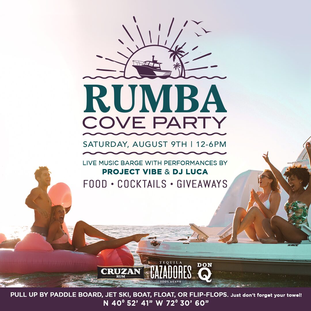 RUMBA Cove Party Saturday, August 9th | 12-6PM with Live Music Barge with Performances by Project Vibe & DJ LUCA | Food, Cocktails, Giveaways Pull Up by Paddle Board, Jet Ski, Boat, Float, or Flip-Flops. Just don't forget your towel! N 40° 52' 41" W 72° 30' 60" Sponsored by Cruzan Rum, Cazadores 100% Agave Tequila, & Don Q!