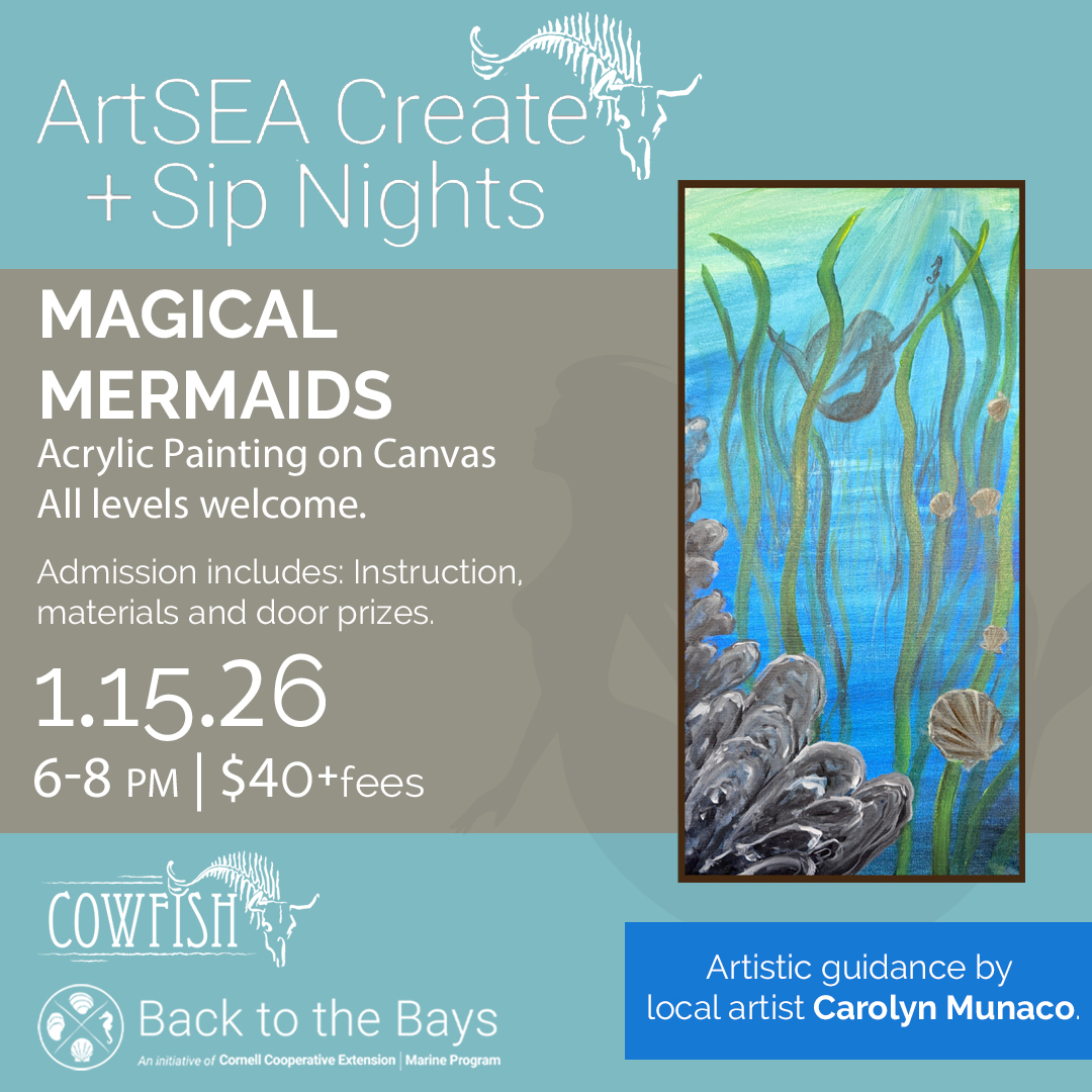ArtSEA Create + Sip Nights: Magical Mermaids. Acrylic Painting on Canvas | All levels welcome. Admission includes: Instruction, materials, and door prizes. 1.15.26 | 6-8PM | $40+ fees at Cowfish. Sponsored by Back to the Bays, an initiative of Cornell Cooperative Extension | Marine Program. Artistic guidance by local artist Carolyn Munaco.