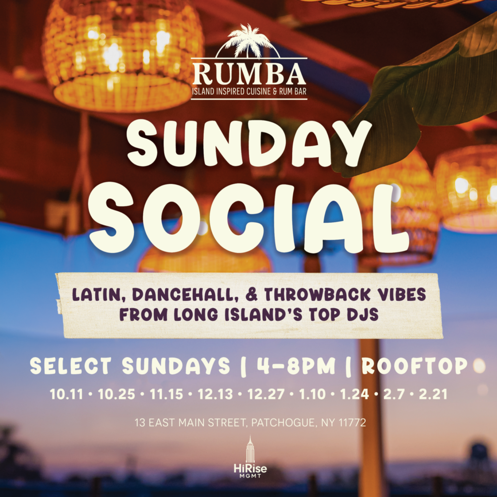 RUMBA Sunday Social: Latin, Dancehall, & Throwback Vibes from Long Island's Top DJs. Select Sundays | 4-8pm | Rooftop 10.11 | 10.25 | 11.15 | 12.13 | 12.27 | 1.10 | 1.24 | 2.7 | 2.21 13 East Main Street, Patchogue, NY 11772 HiRise Mgmt