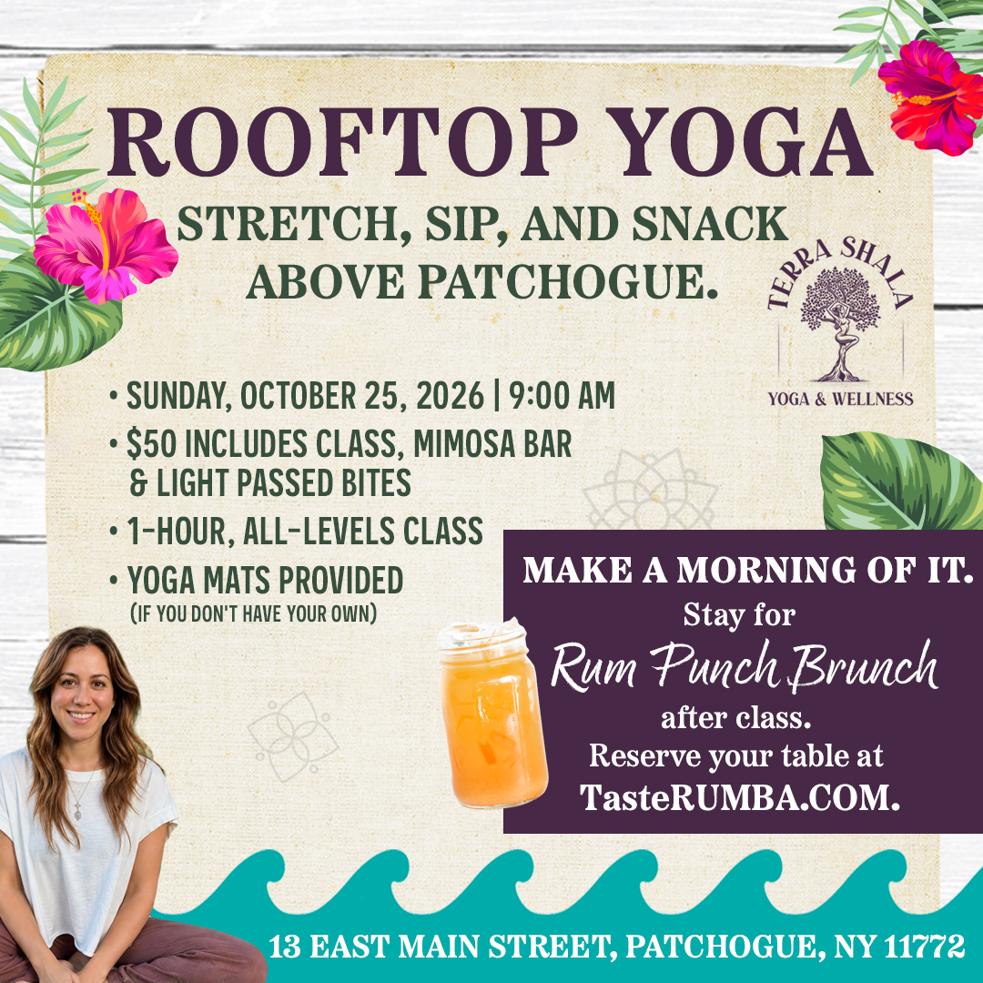 Rumba PT_Yoga 2026_1080 X 1080 Rooftop Yoga: Stretch, Sip, and Snack Above Patchogue. Sunday, October 25, 2026 | 9:00 AM $50 includes Class, Mimosa Bar, & Light Passed Bites 1-Hour, All-Levels Class Yoga Mats Provided (If you don't have your own) Make a morning of it. Stay for Rum Punch Brunch after class. Reserve your table at TasteRUMBA.com. Class by Terra Shala Yoga & Wellness