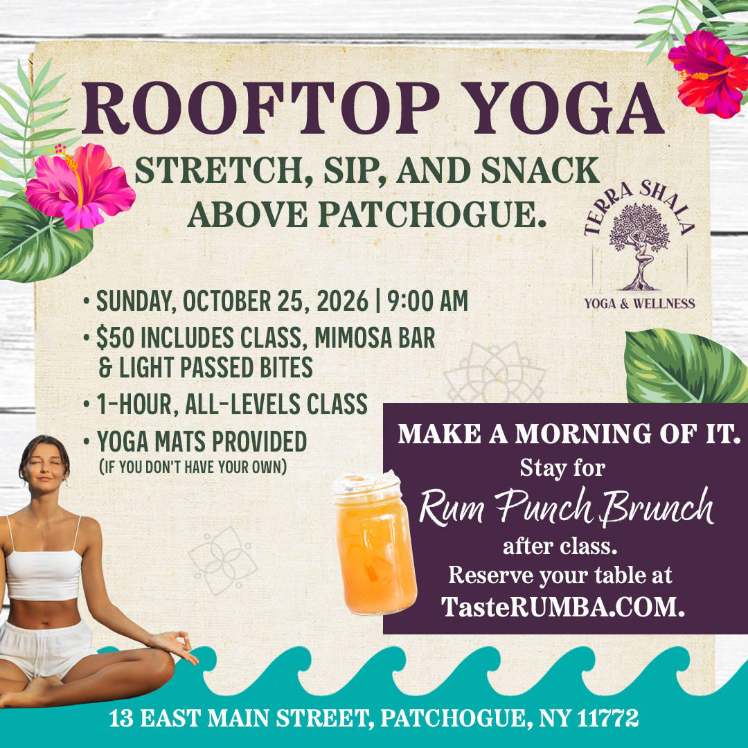 Rooftop Yoga: Stretch, Sip, and Snack Above Patchogue. Sunday, October 25, 2026 | 9:00 AM $50 includes Class, Mimosa Bar, & Light Passed Bites 1-Hour, All-Levels Class Yoga Mats Provided (If you don't have your own) Make a morning of it. Stay for Rum Punch Brunch after class. Reserve your table at TasteRUMBA.com. Class by Terra Shala Yoga & Wellness